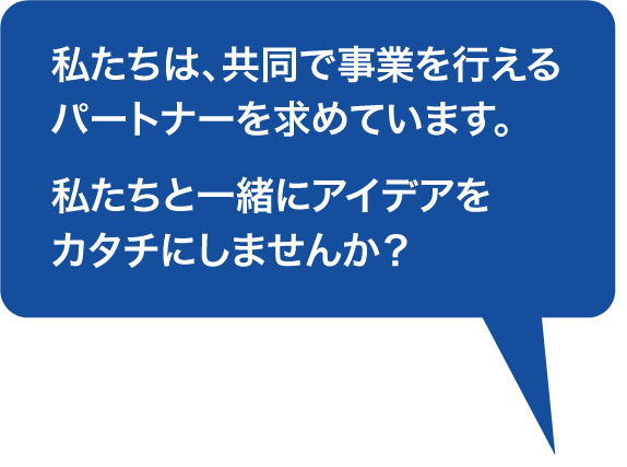 私たちは、共同で事業を行えるパートナーを求めています。私たちと一緒にアイデアをカタチにしませんか?
