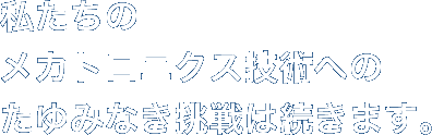 私たちのメカトロニクス技術へのたゆみなき挑戦は続きます。