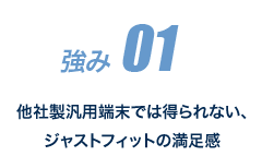 強み 01 他社製汎用端末では得られない、ジャストフィットの満足感