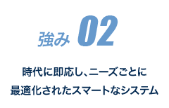 強み 02 時代に即応し、ニーズごとに最適化されたスマートなシステム