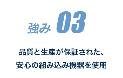 強み 03 品質と生産が保証された、安心の組み込み機器を使用