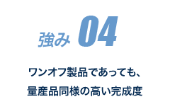 強み 04 ワンオフ製品であっても、量産品同様の高い完成度